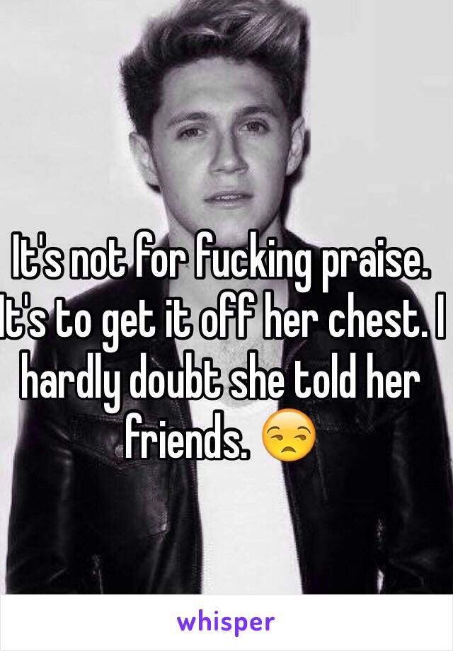 It's not for fucking praise. It's to get it off her chest. I hardly doubt she told her friends. 😒