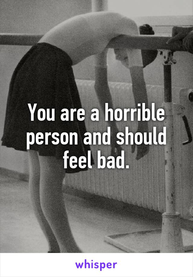 You are a horrible person and should feel bad.