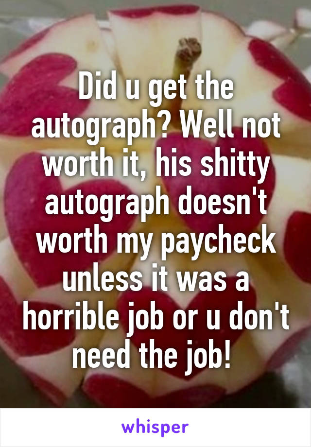 Did u get the autograph? Well not worth it, his shitty autograph doesn't worth my paycheck unless it was a horrible job or u don't need the job! 