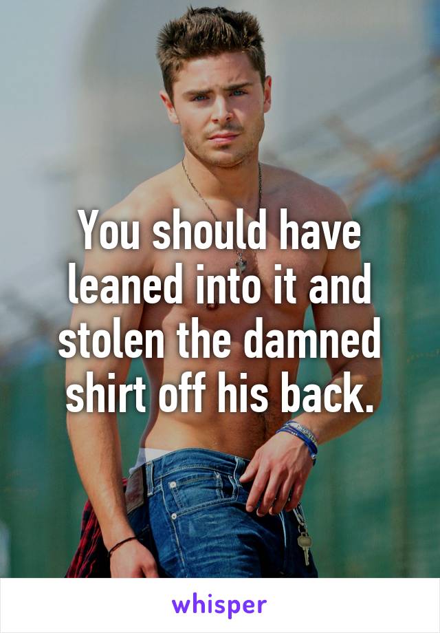 You should have leaned into it and stolen the damned shirt off his back.