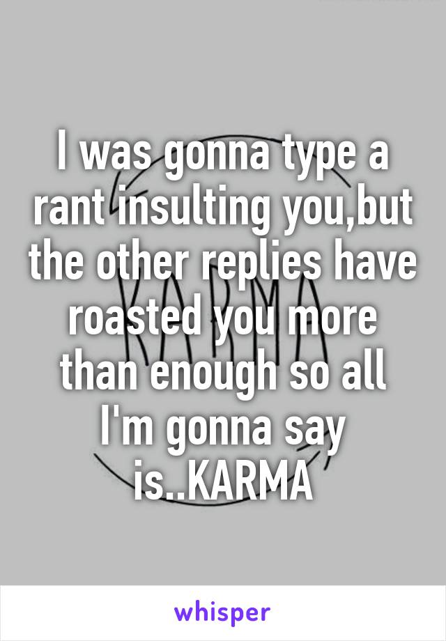 I was gonna type a rant insulting you,but the other replies have roasted you more than enough so all I'm gonna say is..KARMA