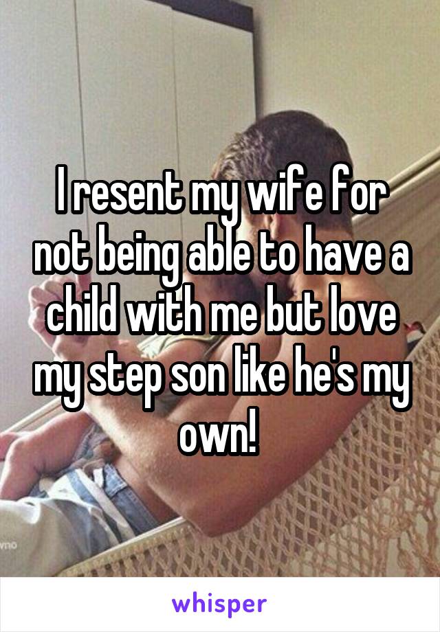 I resent my wife for not being able to have a child with me but love my step son like he's my own! 