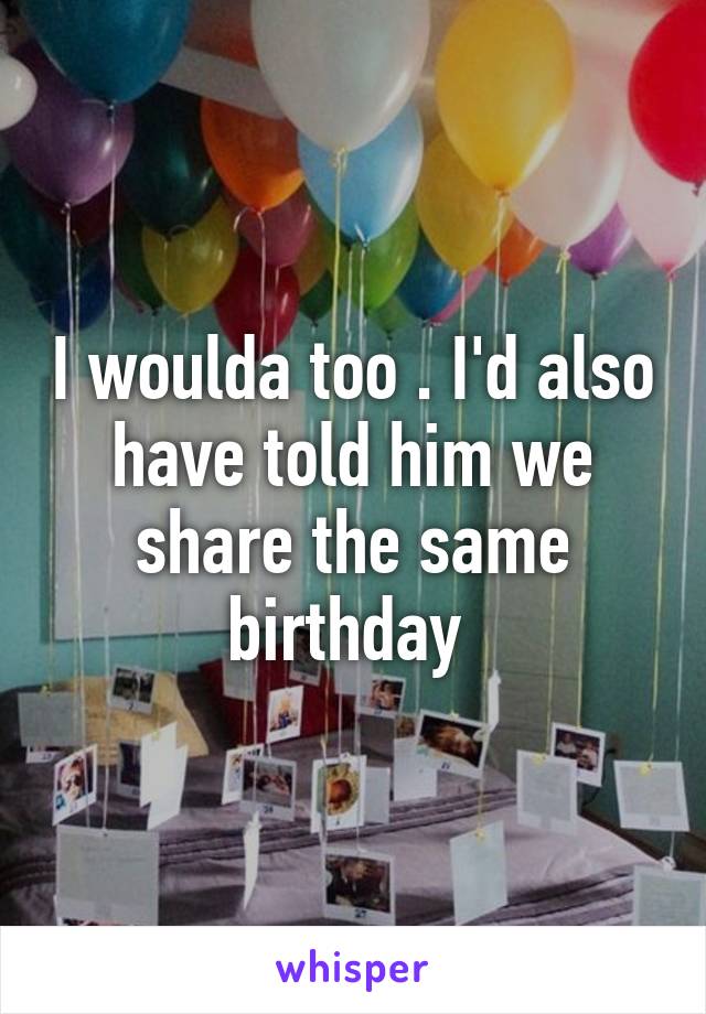 I woulda too . I'd also have told him we share the same birthday 