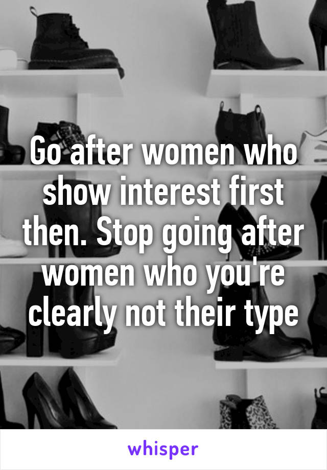 Go after women who show interest first then. Stop going after women who you're clearly not their type