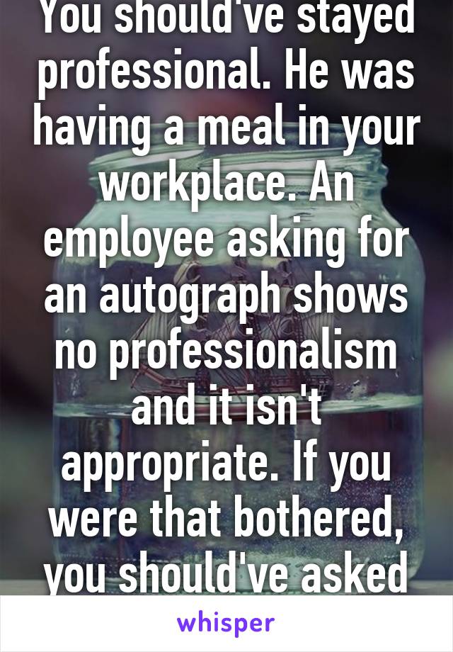 You should've stayed professional. He was having a meal in your workplace. An employee asking for an autograph shows no professionalism and it isn't appropriate. If you were that bothered, you should've asked your boss.