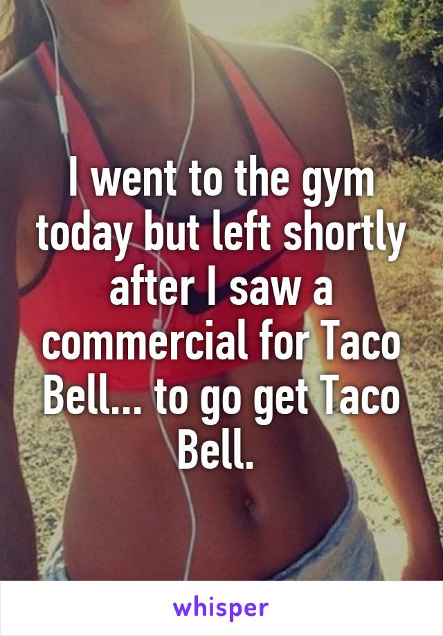 I went to the gym today but left shortly after I saw a commercial for Taco Bell... to go get Taco Bell. 
