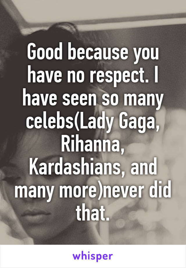 Good because you have no respect. I have seen so many celebs(Lady Gaga, Rihanna, Kardashians, and many more)never did that.