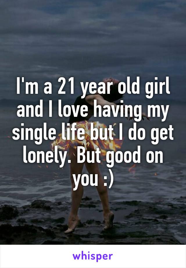 I'm a 21 year old girl and I love having my single life but I do get lonely. But good on you :)