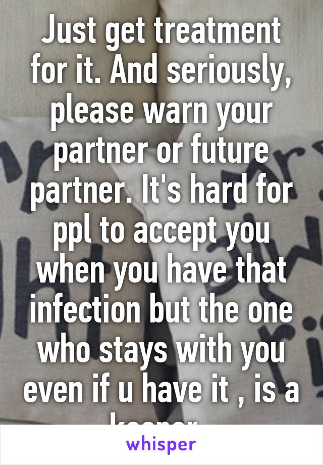 Just get treatment for it. And seriously, please warn your partner or future partner. It's hard for ppl to accept you when you have that infection but the one who stays with you even if u have it , is a keeper. 