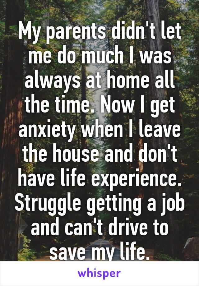 My parents didn't let me do much I was always at home all the time. Now I get anxiety when I leave the house and don't have life experience. Struggle getting a job and can't drive to save my life.