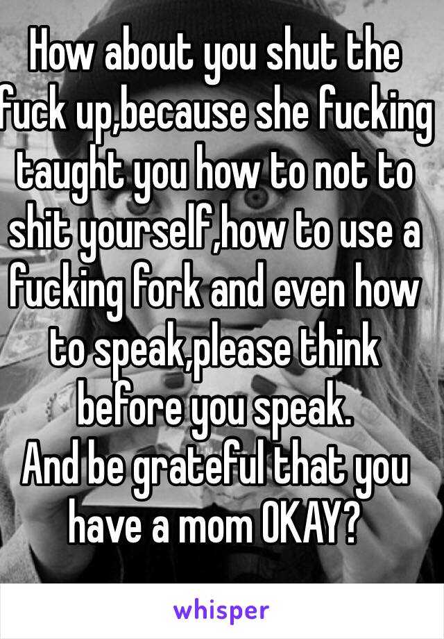 How about you shut the fuck up,because she fucking taught you how to not to shit yourself,how to use a fucking fork and even how to speak,please think before you speak.
And be grateful that you have a mom OKAY?