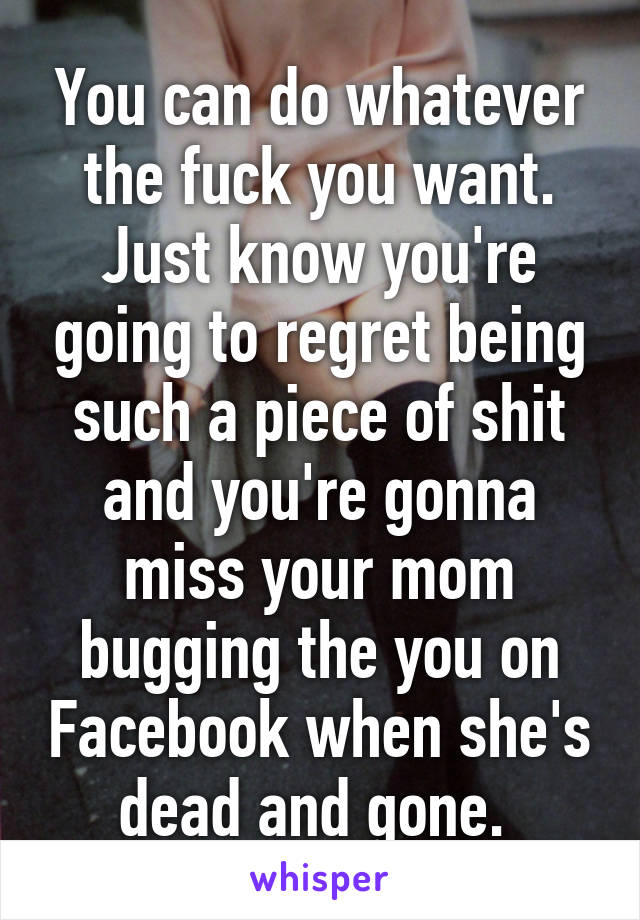 You can do whatever the fuck you want. Just know you're going to regret being such a piece of shit and you're gonna miss your mom bugging the you on Facebook when she's dead and gone. 