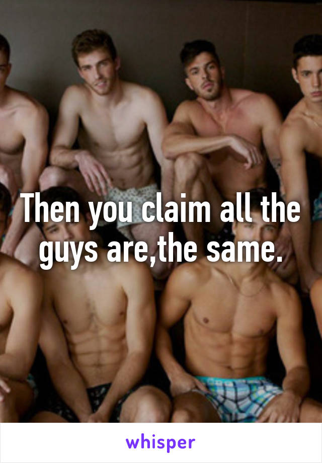 Then you claim all the guys are,the same.