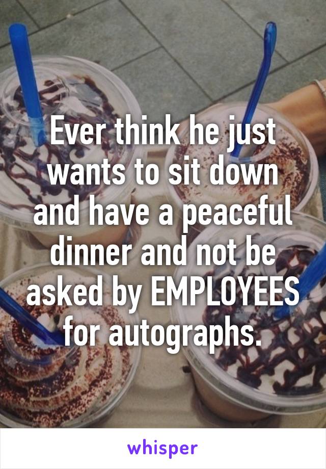 Ever think he just wants to sit down and have a peaceful dinner and not be asked by EMPLOYEES for autographs.