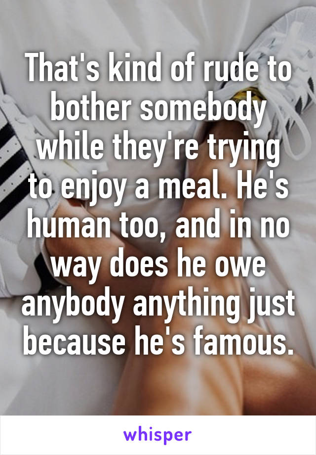 That's kind of rude to bother somebody while they're trying to enjoy a meal. He's human too, and in no way does he owe anybody anything just because he's famous. 