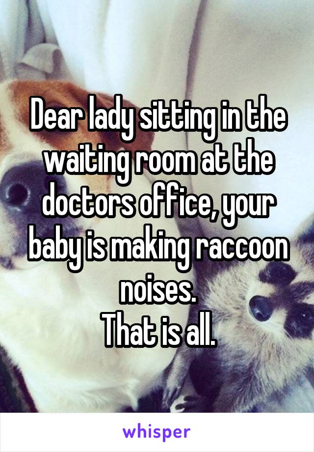 Dear lady sitting in the waiting room at the doctors office, your baby is making raccoon noises.
That is all.