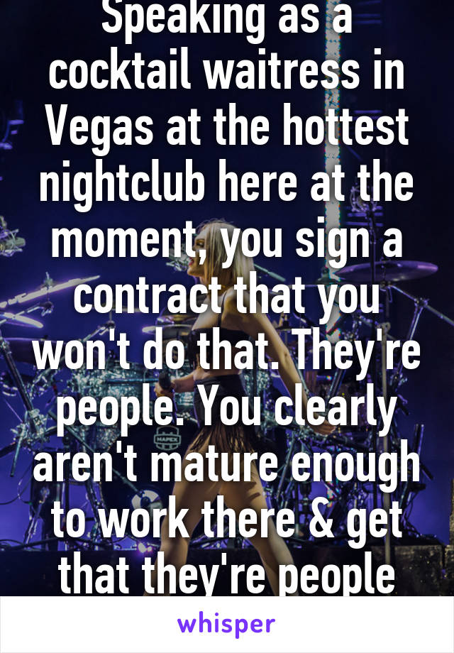 Speaking as a cocktail waitress in Vegas at the hottest nightclub here at the moment, you sign a contract that you won't do that. They're people. You clearly aren't mature enough to work there & get that they're people too. 