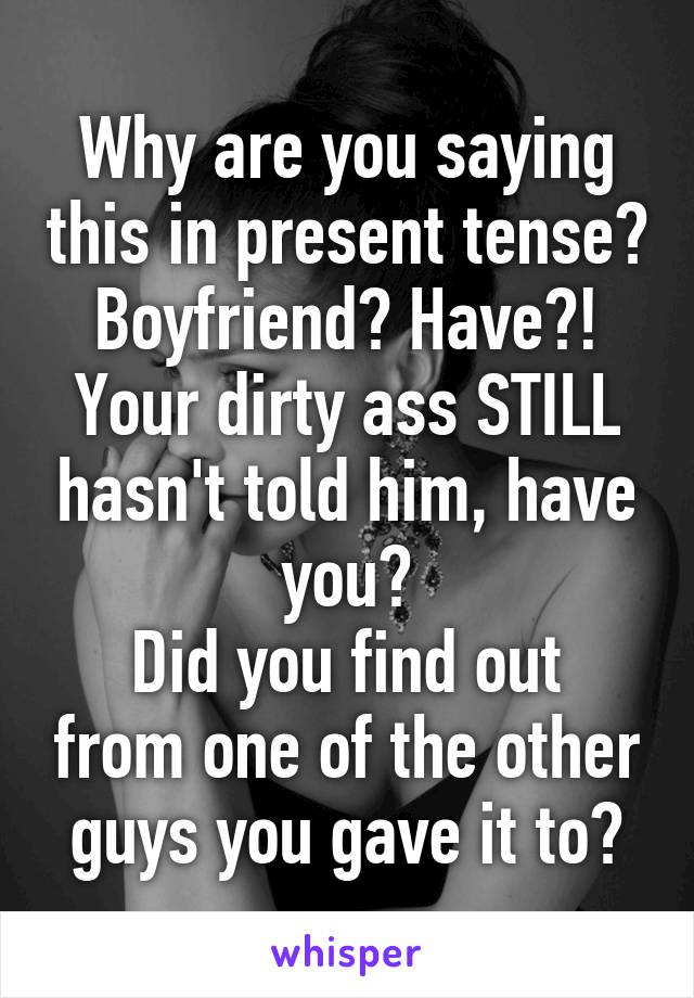 Why are you saying this in present tense? Boyfriend? Have?!
Your dirty ass STILL hasn't told him, have you?
Did you find out from one of the other guys you gave it to?