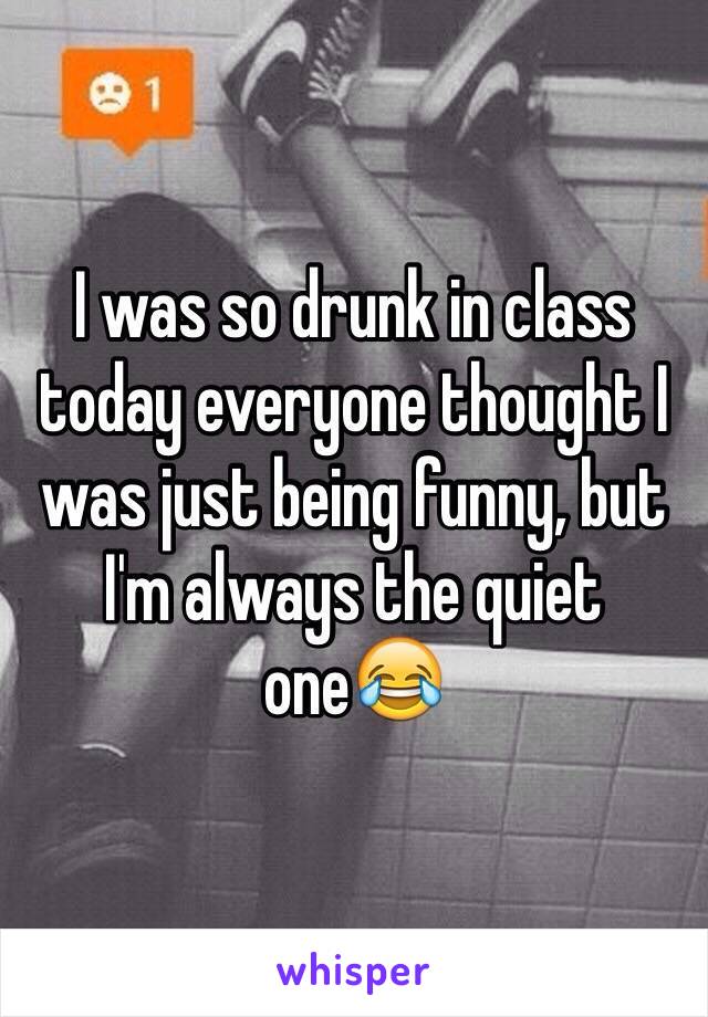 I was so drunk in class today everyone thought I was just being funny, but I'm always the quiet one😂