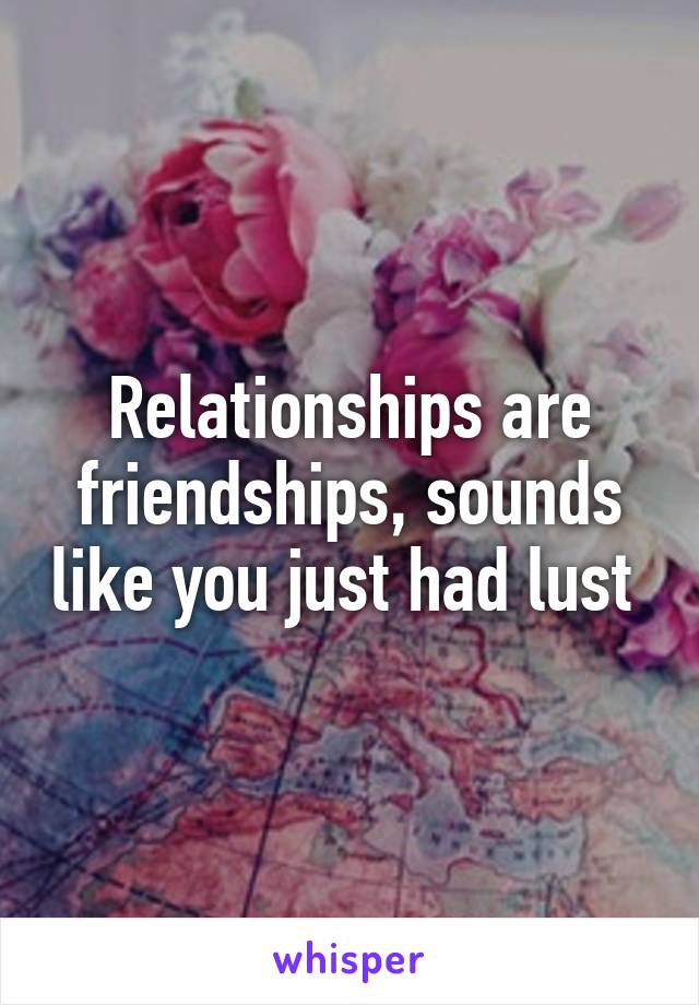 Relationships are friendships, sounds like you just had lust 