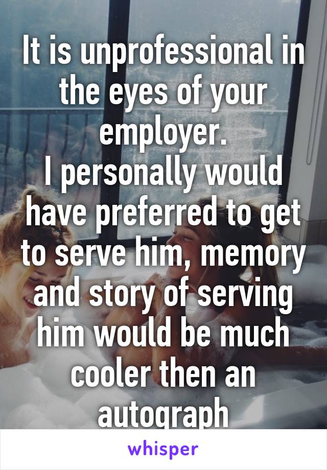 It is unprofessional in the eyes of your employer.
I personally would have preferred to get to serve him, memory and story of serving him would be much cooler then an autograph