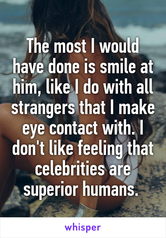 The most I would have done is smile at him, like I do with all strangers that I make eye contact with. I don't like feeling that celebrities are superior humans. 