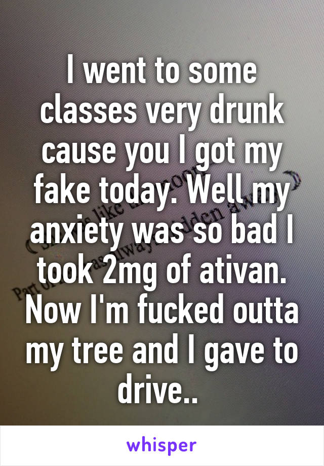 I went to some classes very drunk cause you I got my fake today. Well my anxiety was so bad I took 2mg of ativan. Now I'm fucked outta my tree and I gave to drive.. 