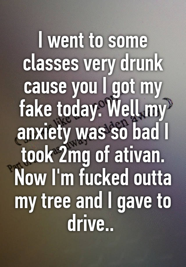 I went to some classes very drunk cause you I got my fake today. Well my anxiety was so bad I took 2mg of ativan. Now I'm fucked outta my tree and I gave to drive.. 