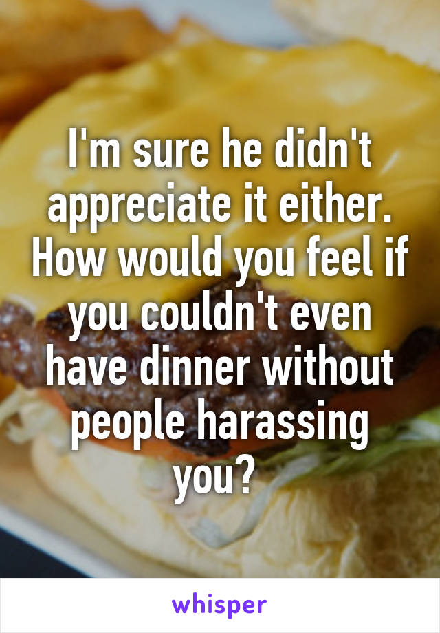 I'm sure he didn't appreciate it either. How would you feel if you couldn't even have dinner without people harassing you? 