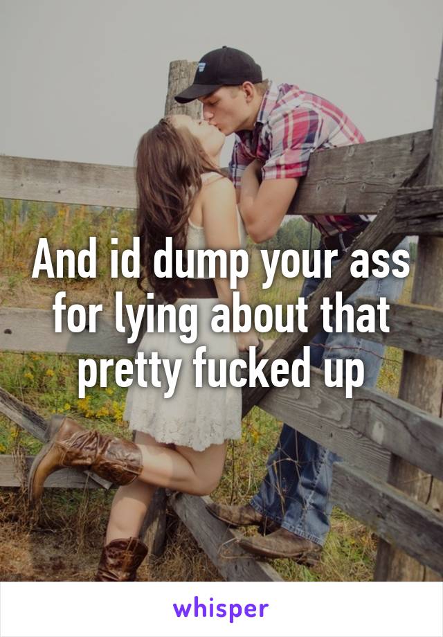 And id dump your ass for lying about that pretty fucked up