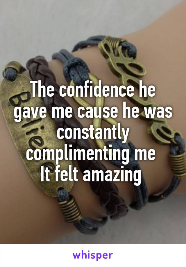 The confidence he gave me cause he was constantly complimenting me 
It felt amazing 