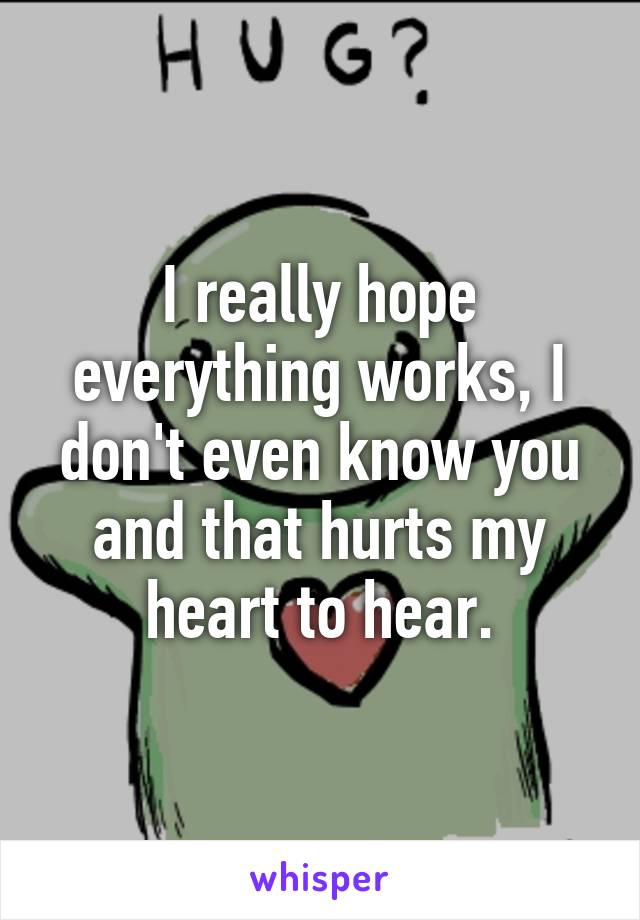 I really hope everything works, I don't even know you and that hurts my heart to hear.