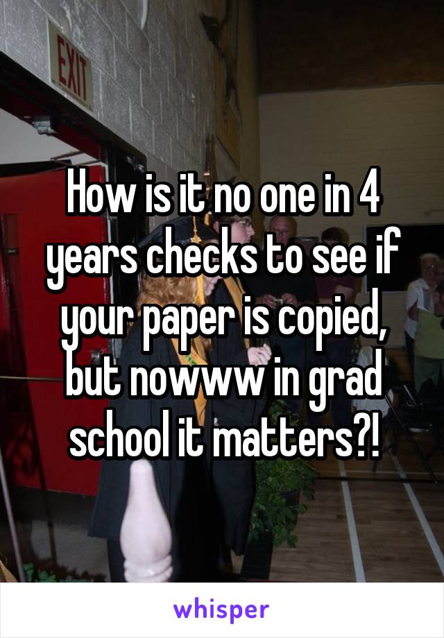 How is it no one in 4 years checks to see if your paper is copied, but nowww in grad school it matters?!