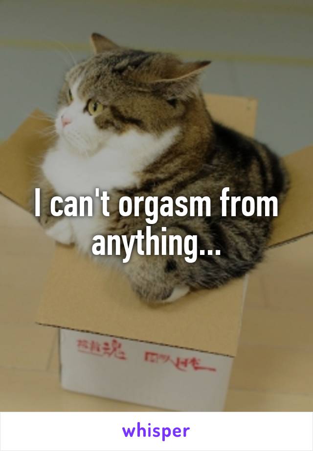 I can't orgasm from anything...