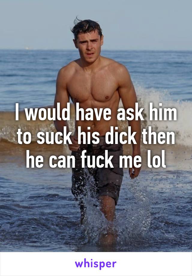 I would have ask him to suck his dick then he can fuck me lol