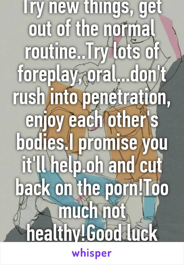 Try new things, get out of the normal routine..Try lots of foreplay, oral...don't rush into penetration, enjoy each other's bodies.I promise you it'll help.oh and cut back on the porn!Too much not healthy!Good luck sweetie!