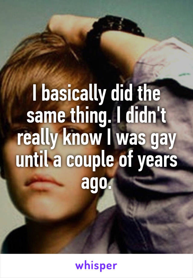 I basically did the same thing. I didn't really know I was gay until a couple of years ago.
