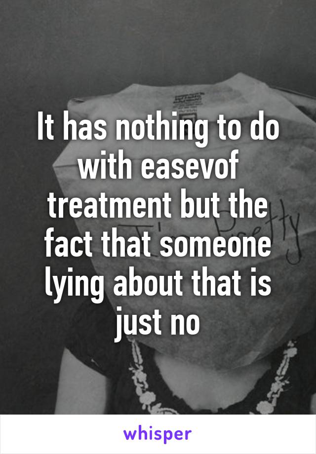 It has nothing to do with easevof treatment but the fact that someone lying about that is just no