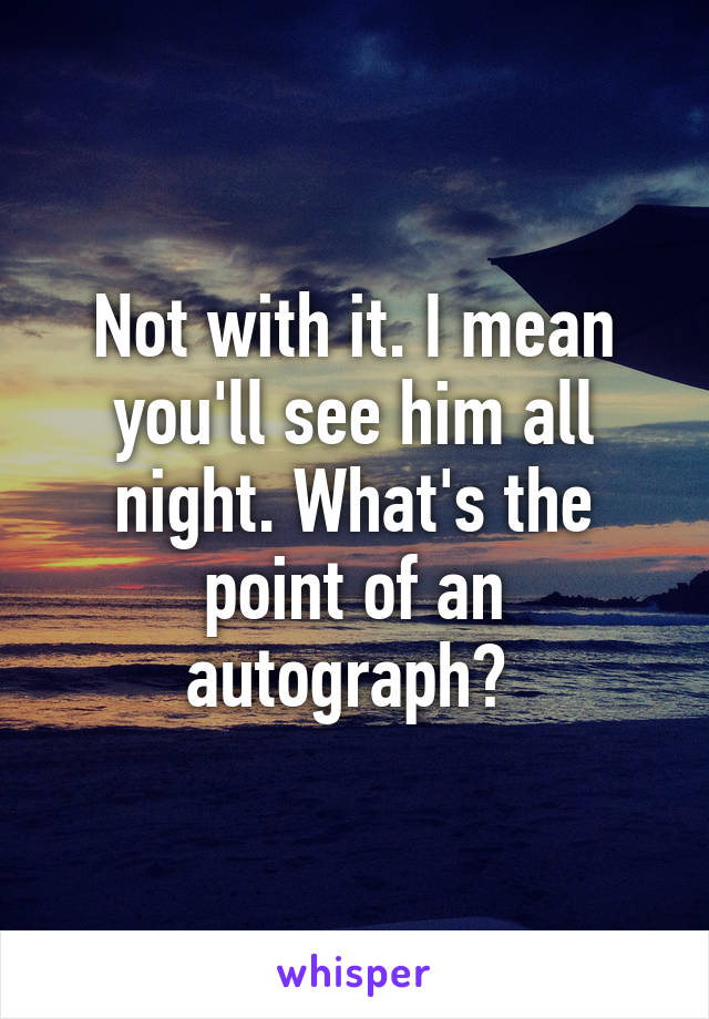 Not with it. I mean you'll see him all night. What's the point of an autograph? 