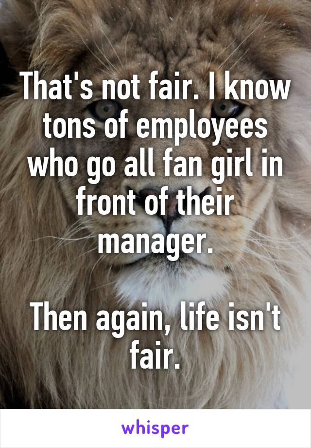 That's not fair. I know tons of employees who go all fan girl in front of their manager.

Then again, life isn't fair.