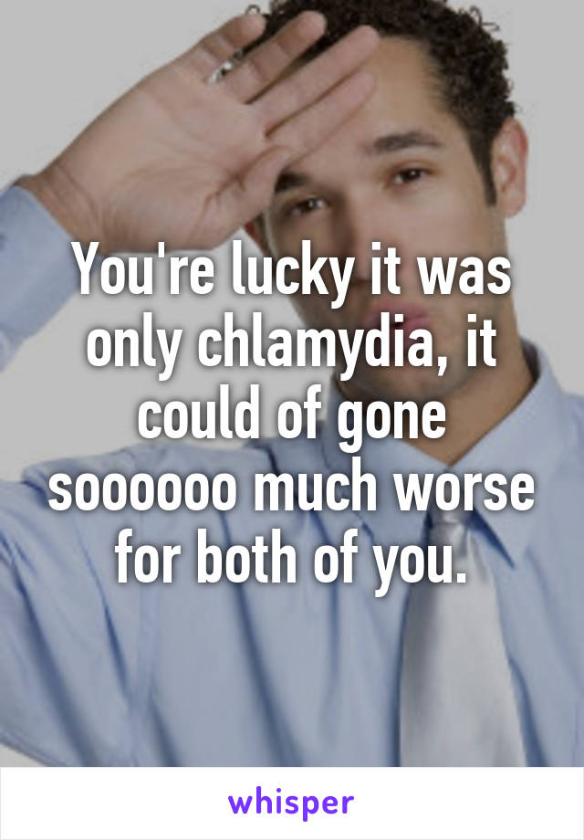 You're lucky it was only chlamydia, it could of gone soooooo much worse for both of you.