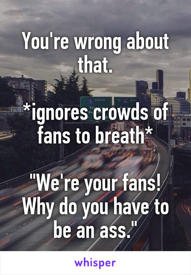 You're wrong about that.

*ignores crowds of fans to breath*

"We're your fans! Why do you have to be an ass."