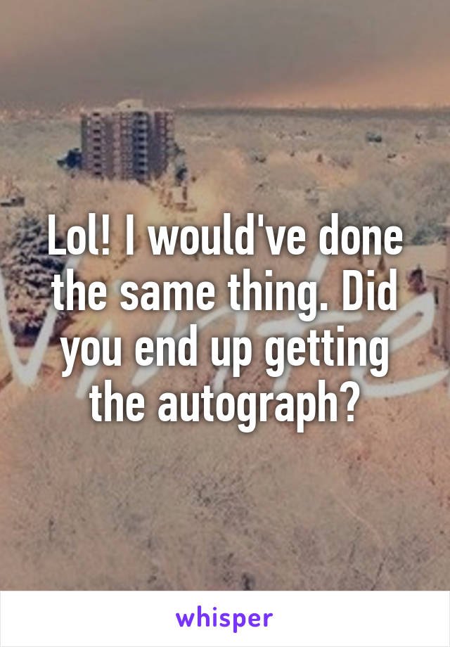 Lol! I would've done the same thing. Did you end up getting the autograph?