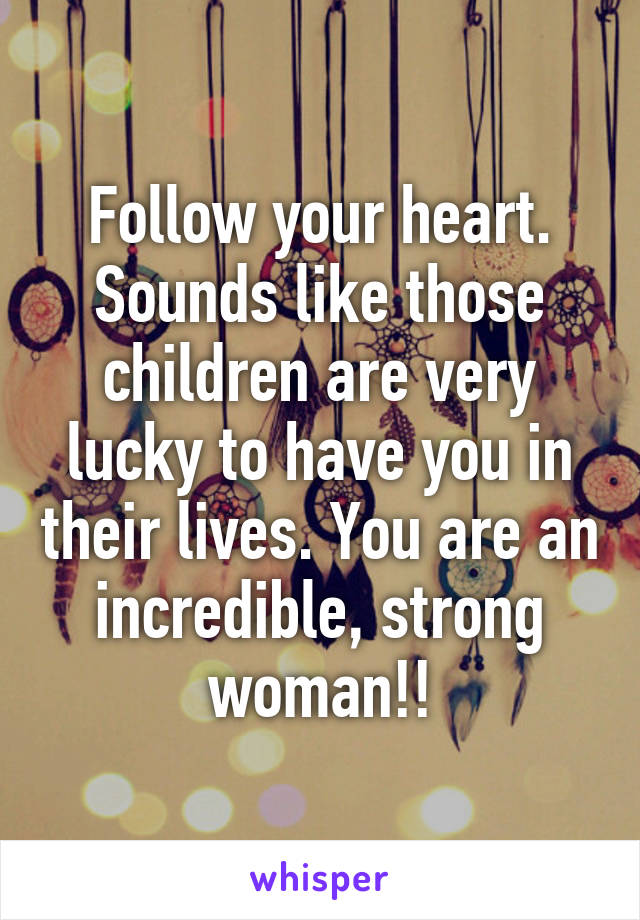 Follow your heart. Sounds like those children are very lucky to have you in their lives. You are an incredible, strong woman!!