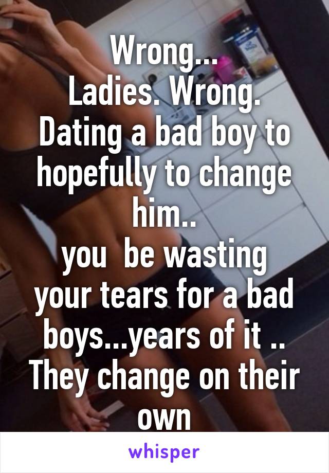 Wrong...
Ladies. Wrong.
Dating a bad boy to hopefully to change him..
you  be wasting your tears for a bad boys...years of it ..
They change on their own