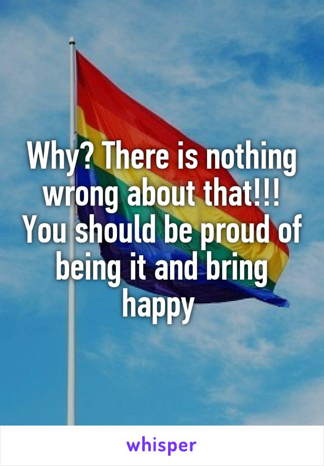Why? There is nothing wrong about that!!! You should be proud of being it and bring happy 