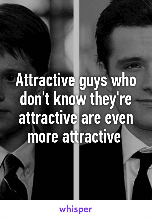 Attractive guys who don't know they're attractive are even more attractive 