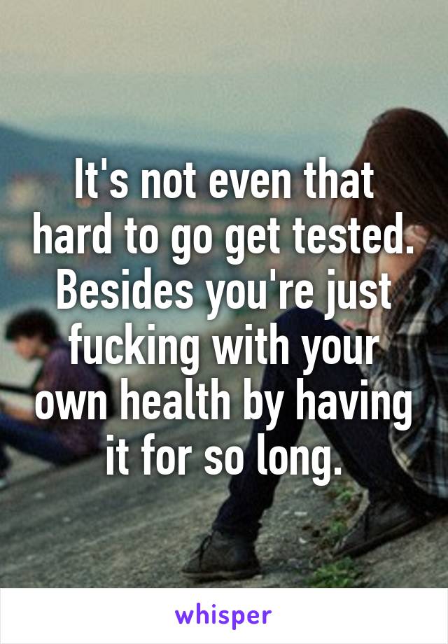 It's not even that hard to go get tested. Besides you're just fucking with your own health by having it for so long.