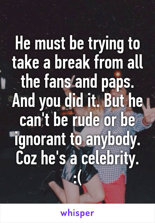 He must be trying to take a break from all the fans and paps. And you did it. But he can't be rude or be ignorant to anybody. Coz he's a celebrity. :(