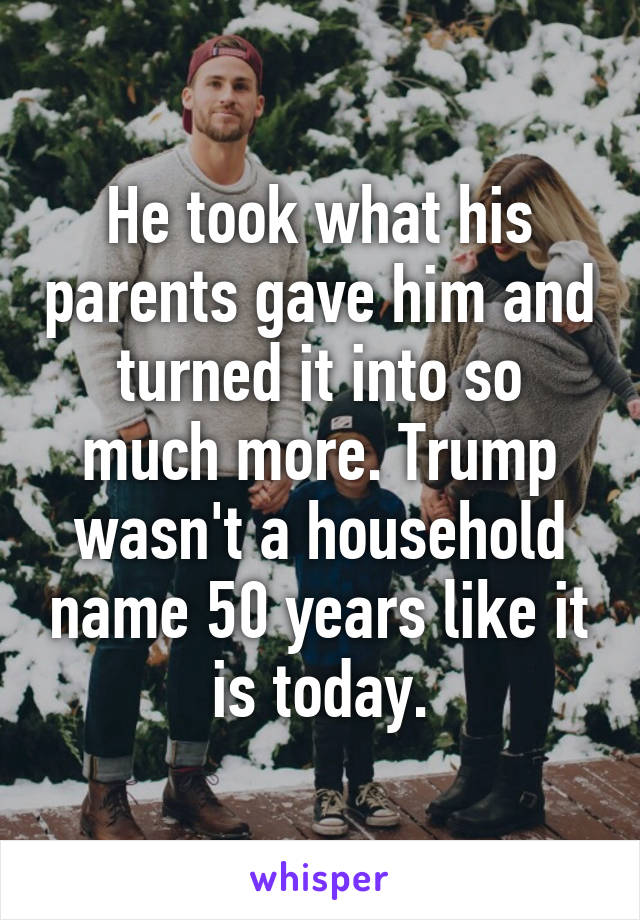 He took what his parents gave him and turned it into so much more. Trump wasn't a household name 50 years like it is today.